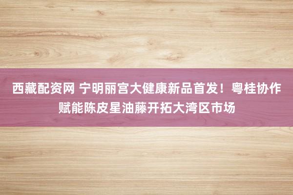 西藏配资网 宁明丽宫大健康新品首发！粤桂协作赋能陈皮星油藤开拓大湾区市场