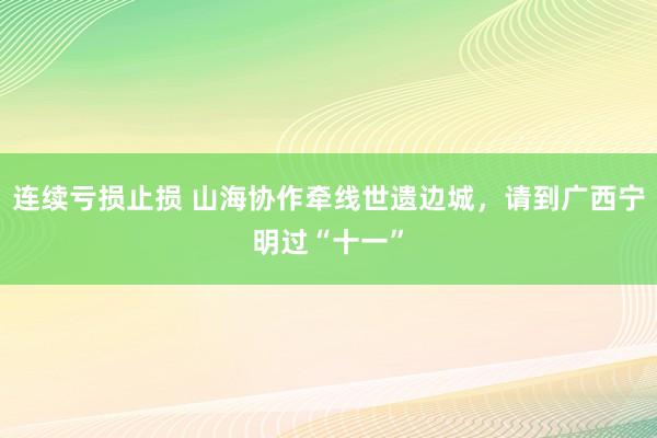 连续亏损止损 山海协作牵线世遗边城，请到广西宁明过“十一”
