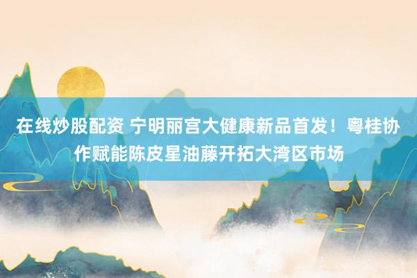 在线炒股配资 宁明丽宫大健康新品首发！粤桂协作赋能陈皮星油藤开拓大湾区市场