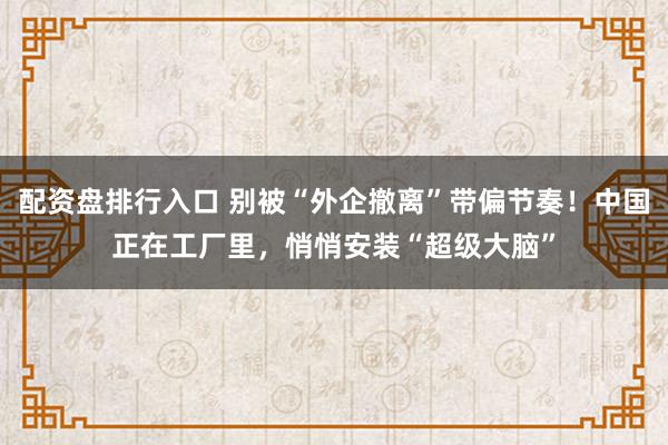 配资盘排行入口 别被“外企撤离”带偏节奏！中国正在工厂里，悄悄安装“超级大脑”