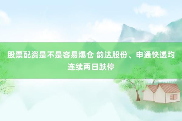 股票配资是不是容易爆仓 韵达股份、申通快递均连续两日跌停
