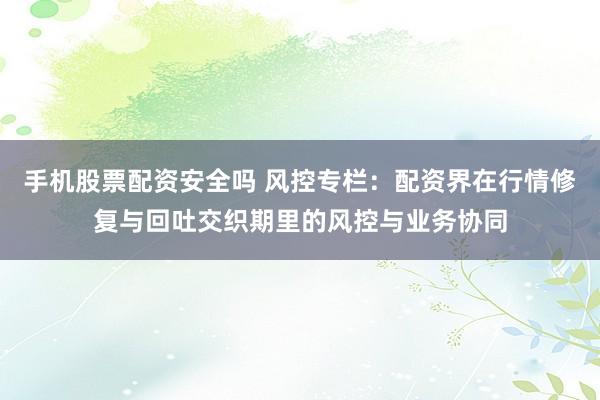 手机股票配资安全吗 风控专栏：配资界在行情修复与回吐交织期里的风控与业务协同
