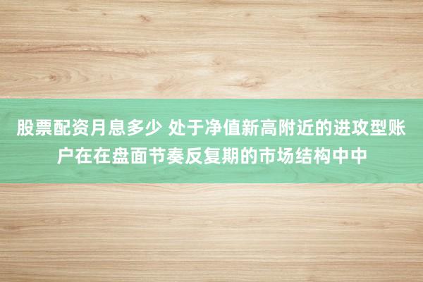股票配资月息多少 处于净值新高附近的进攻型账户在在盘面节奏反复期的市场结构中中