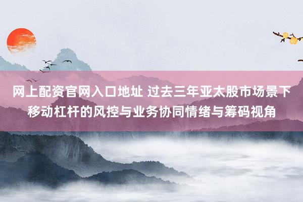 网上配资官网入口地址 过去三年亚太股市场景下移动杠杆的风控与业务协同情绪与筹码视角