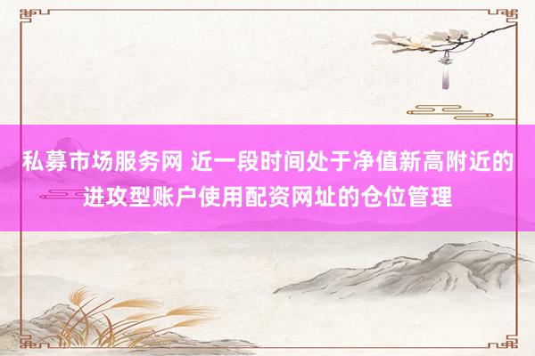 私募市场服务网 近一段时间处于净值新高附近的进攻型账户使用配资网址的仓位管理