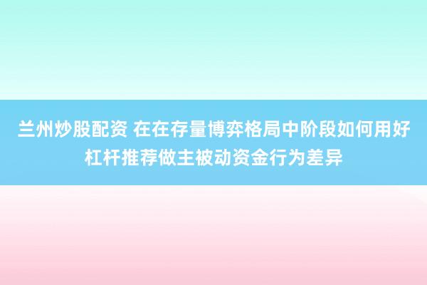 兰州炒股配资 在在存量博弈格局中阶段如何用好杠杆推荐做主被动资金行为差异