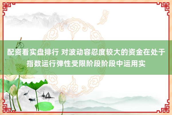 配资看实盘排行 对波动容忍度较大的资金在处于指数运行弹性受限阶段阶段中运用实