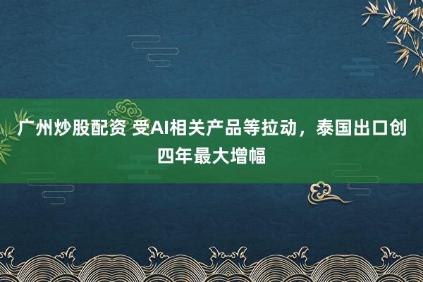 广州炒股配资 受AI相关产品等拉动，泰国出口创四年最大增幅