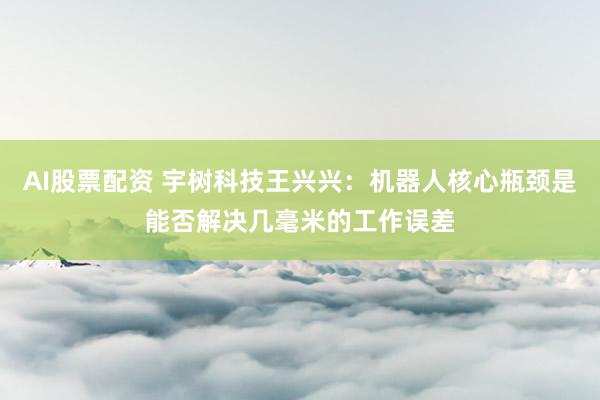 AI股票配资 宇树科技王兴兴：机器人核心瓶颈是能否解决几毫米的工作误差