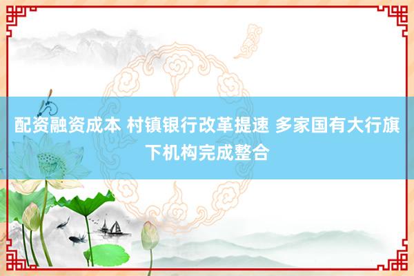 配资融资成本 村镇银行改革提速 多家国有大行旗下机构完成整合