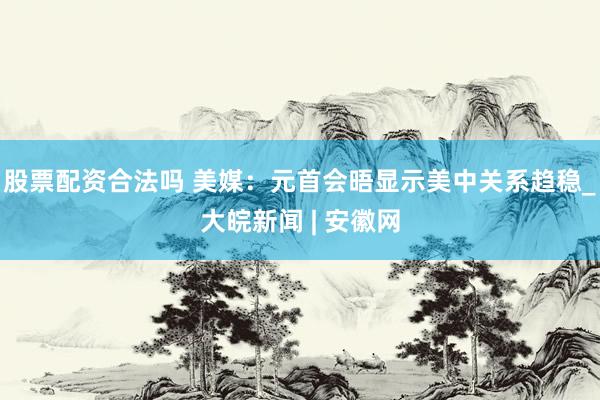 股票配资合法吗 美媒：元首会晤显示美中关系趋稳_大皖新闻 | 安徽网