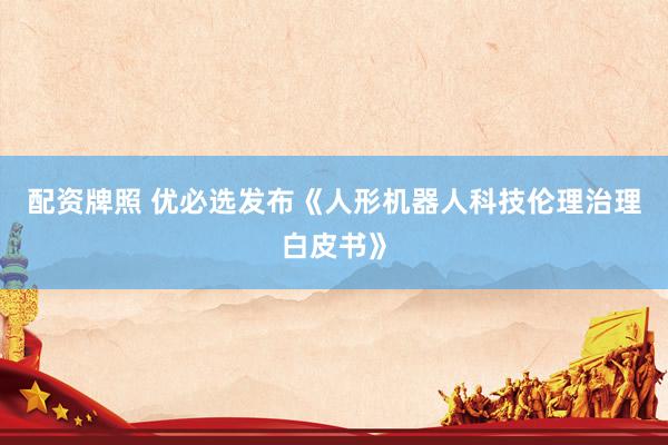 配资牌照 优必选发布《人形机器人科技伦理治理白皮书》