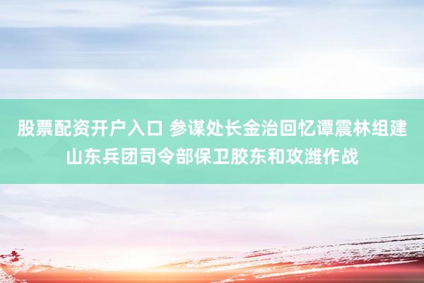 股票配资开户入口 参谋处长金治回忆谭震林组建山东兵团司令部保卫胶东和攻潍作战