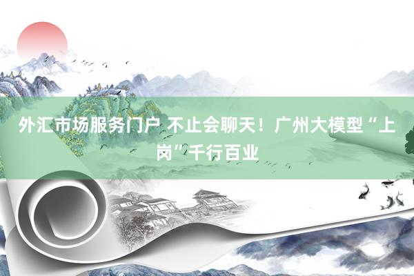 外汇市场服务门户 不止会聊天！广州大模型“上岗”千行百业