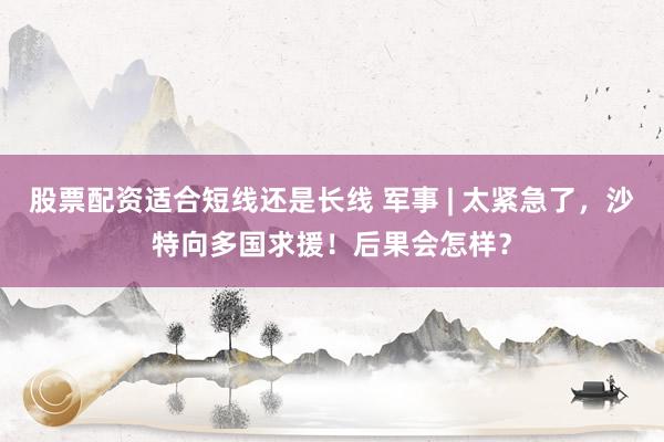 股票配资适合短线还是长线 军事 | 太紧急了，沙特向多国求援！后果会怎样？