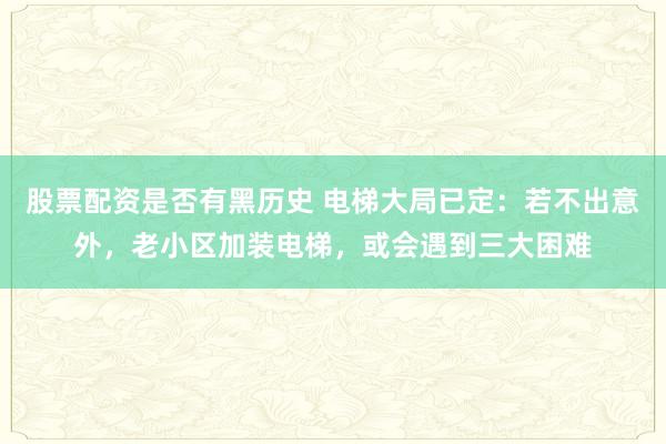 股票配资是否有黑历史 电梯大局已定：若不出意外，老小区加装电梯，或会遇到三大困难