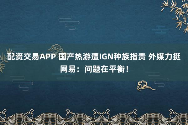 配资交易APP 国产热游遭IGN种族指责 外媒力挺网易：问题在平衡！
