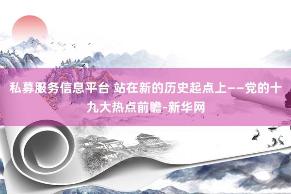 私募服务信息平台 站在新的历史起点上——党的十九大热点前瞻-新华网