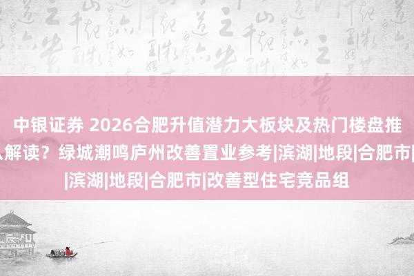 中银证券 2026合肥升值潜力大板块及热门楼盘推荐：70年产权怎么解读？绿城潮鸣庐州改善置业参考|滨湖|地段|合肥市|改善型住宅竞品组