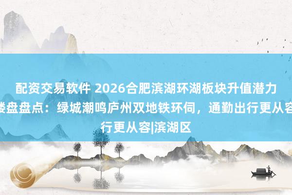 配资交易软件 2026合肥滨湖环湖板块升值潜力与热门楼盘盘点：绿城潮鸣庐州双地铁环伺，通勤出行更从容|滨湖区