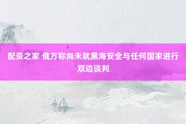 配资之家 俄方称尚未就黑海安全与任何国家进行双边谈判