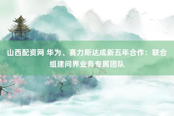 山西配资网 华为、赛力斯达成新五年合作：联合组建问界业务专属团队