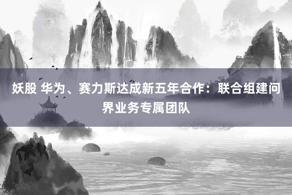 妖股 华为、赛力斯达成新五年合作:联合组建问界业务专属团队