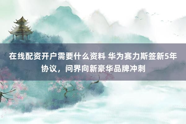 在线配资开户需要什么资料 华为赛力斯签新5年协议，问界向新豪华品牌冲刺