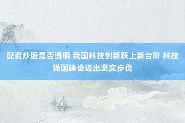 配资炒股是否透明 我国科技创新跃上新台阶 科技强国建设迈出坚实步伐