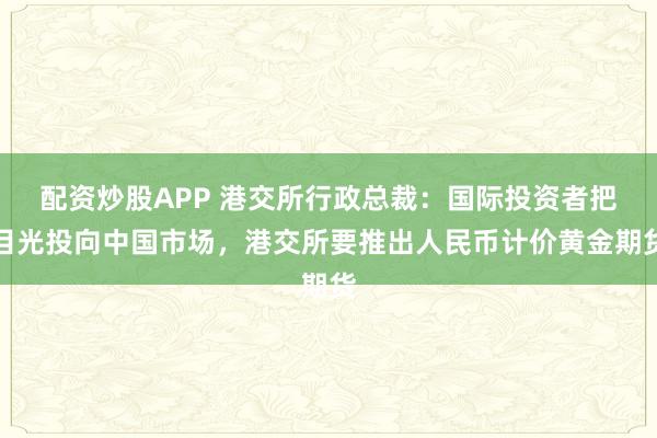 配资炒股APP 港交所行政总裁：国际投资者把目光投向中国市场，港交所要推出人民币计价黄金期货