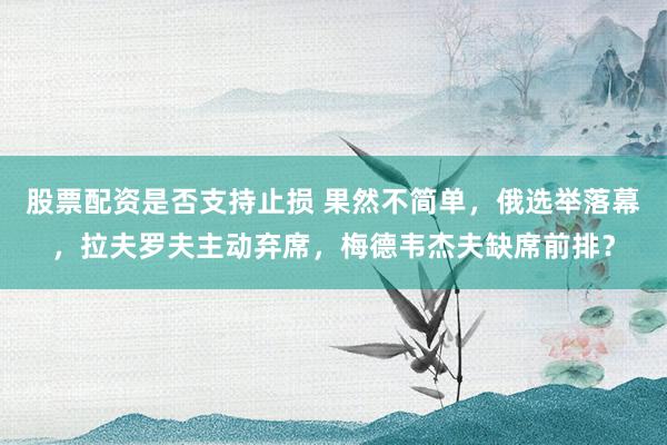股票配资是否支持止损 果然不简单，俄选举落幕，拉夫罗夫主动弃席，梅德韦杰夫缺席前排？