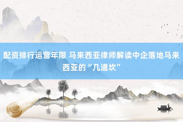 配资排行运营年限 马来西亚律师解读中企落地马来西亚的“几道坎”