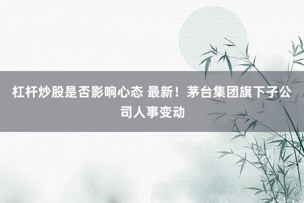 杠杆炒股是否影响心态 最新！茅台集团旗下子公司人事变动