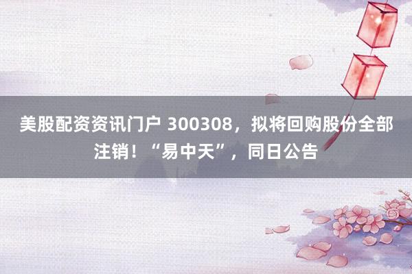 美股配资资讯门户 300308，拟将回购股份全部注销！“易中天”，同日公告