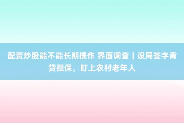 配资炒股能不能长期操作 界面调查｜设局签字背贷担保，盯上农村老年人