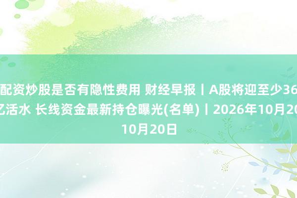 配资炒股是否有隐性费用 财经早报丨A股将迎至少360亿活水 长线资金最新持仓曝光(名单)丨2026年10月20日