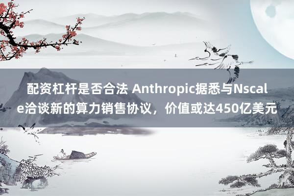 配资杠杆是否合法 Anthropic据悉与Nscale洽谈新的算力销售协议，价值或达450亿美元