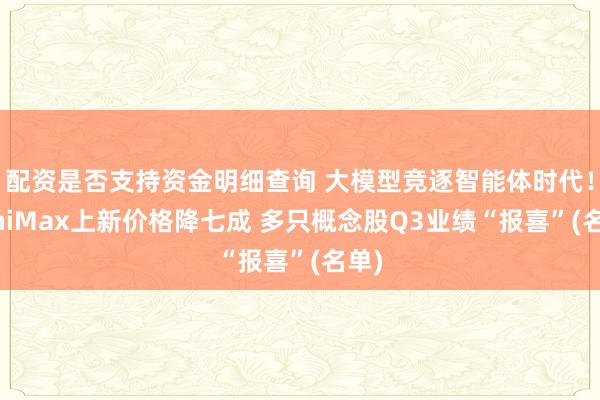 配资是否支持资金明细查询 大模型竞逐智能体时代！MiniMax上新价格降七成 多只概念股Q3业绩“报喜”(名单)