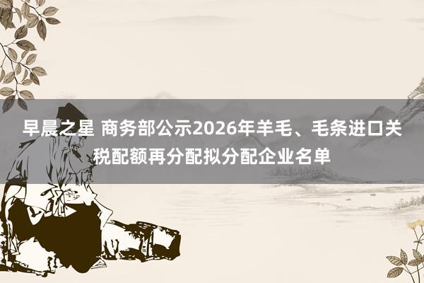 早晨之星 商务部公示2026年羊毛、毛条进口关税配额再分配拟分配企业名单