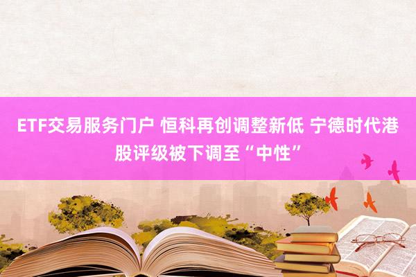 ETF交易服务门户 恒科再创调整新低 宁德时代港股评级被下调至“中性”