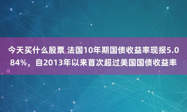 今天买什么股票 法国10年期国债收益率现报5.084%，自2013年以来首次超过美国国债收益率