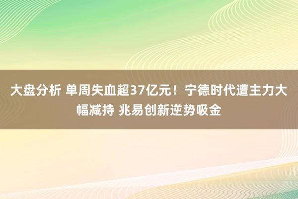 大盘分析 单周失血超37亿元！宁德时代遭主力大幅减持 兆易创新逆势吸金
