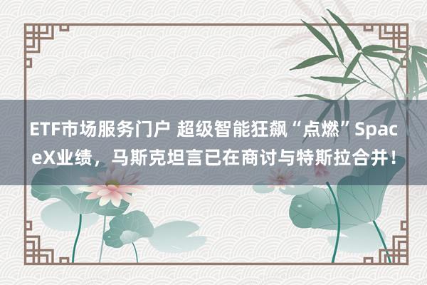 ETF市场服务门户 超级智能狂飙“点燃”SpaceX业绩，马斯克坦言已在商讨与特斯拉合并！