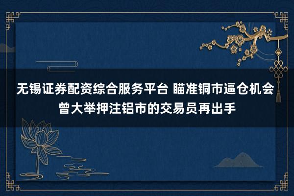 无锡证券配资综合服务平台 瞄准铜市逼仓机会 曾大举押注铝市的交易员再出手
