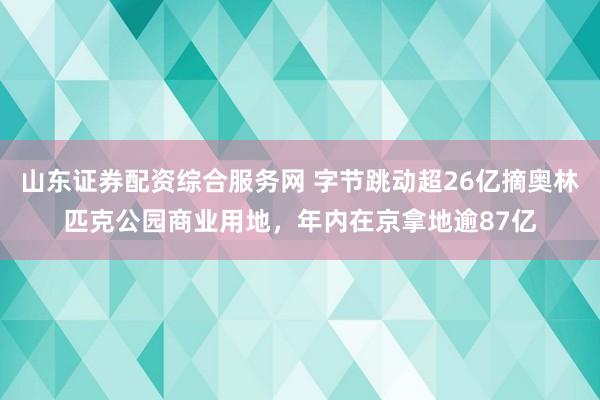 山东证券配资综合服务网 字节跳动超26亿摘奥林匹克公园商业用地，年内在京拿地逾87亿