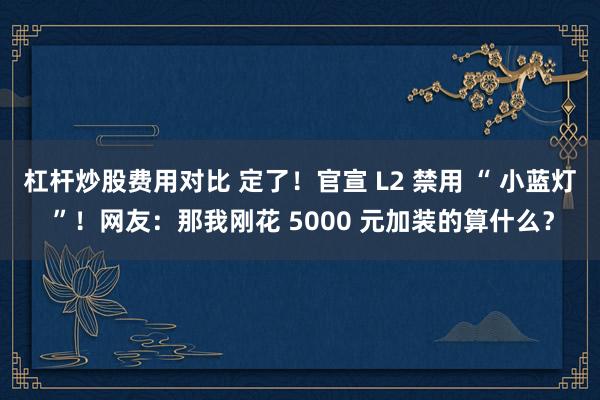 杠杆炒股费用对比 定了！官宣 L2 禁用 “ 小蓝灯 ”！网友：那我刚花 5000 元加装的算什么？