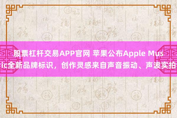 股票杠杆交易APP官网 苹果公布Apple Music全新品牌标识，创作灵感来自声音振动、声波实拍