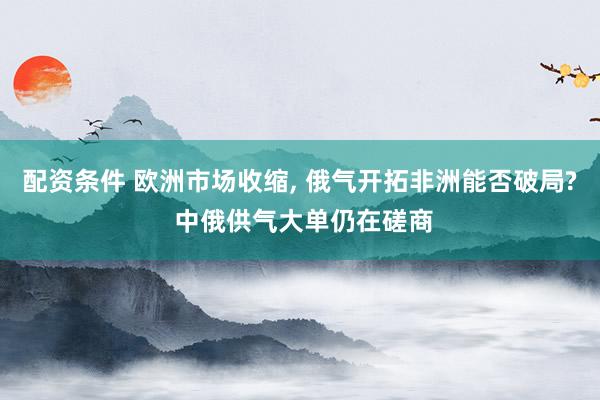 配资条件 欧洲市场收缩, 俄气开拓非洲能否破局? 中俄供气大单仍在磋商