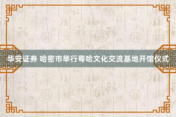 华安证券 哈密市举行粤哈文化交流基地开馆仪式