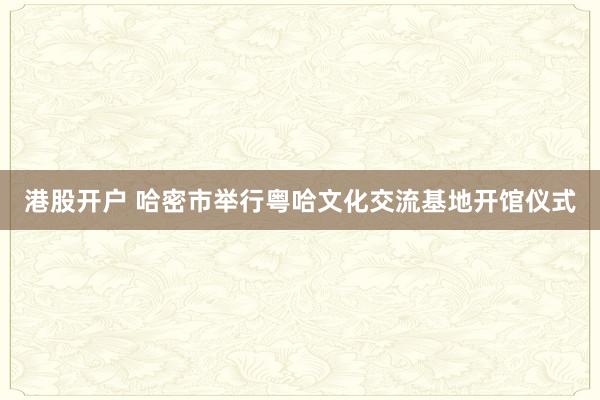 港股开户 哈密市举行粤哈文化交流基地开馆仪式